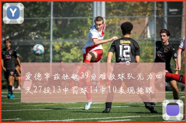 爱德华兹独砍39分难救球队无力回天27投13中罚球14中10表现抢眼