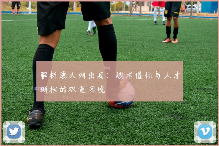 解析意大利出局:战术僵化与人才断档的双重困境
