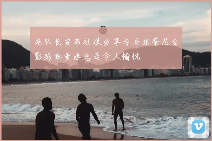 老队长安布社媒分享与马尔蒂尼合影感慨重逢总是令人愉悦