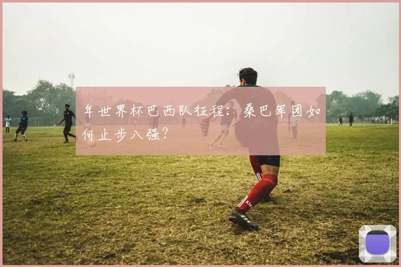 年世界杯巴西队征程：桑巴军团如何止步八强？