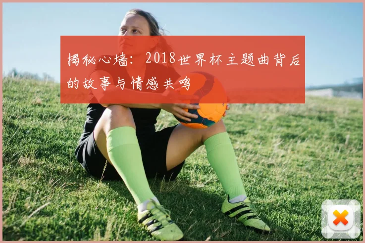 揭秘心墙:2018世界杯主题曲背后的故事与情感共鸣