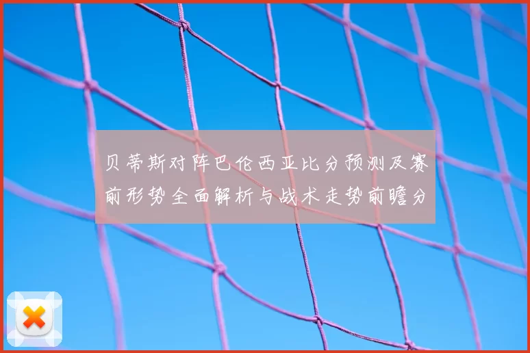 贝蒂斯对阵巴伦西亚比分预测及赛前形势全面解析与战术走势前瞻分析