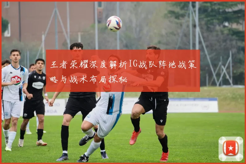 王者荣耀深度解析IG战队阵地战策略与战术布局探秘