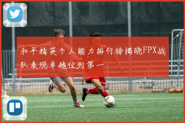 和平精英个人能力排行榜揭晓FPX战队表现卓越位列第一