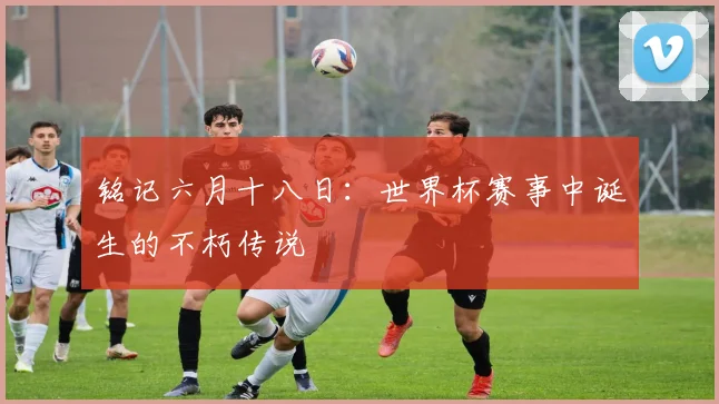 铭记六月十八日:世界杯赛事中诞生的不朽传说