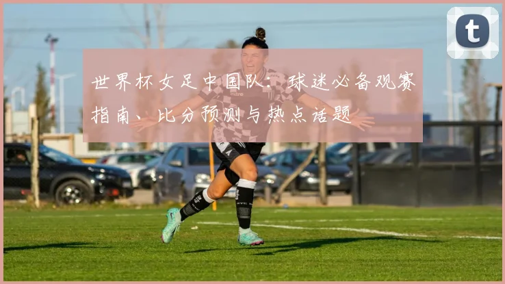 世界杯女足中国队:球迷必备观赛指南、比分预测与热点话题