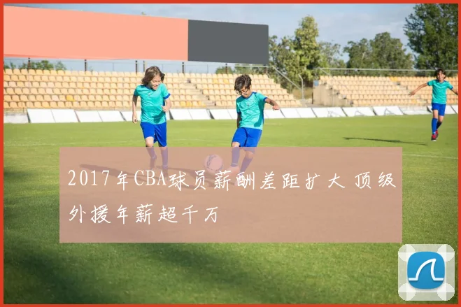 2017年CBA球员薪酬差距扩大 顶级外援年薪超千万