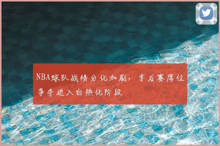 NBA球队战绩分化加剧，季后赛席位争夺进入白热化阶段