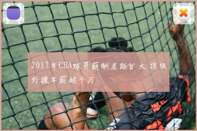 2017年CBA球员薪酬差距扩大 顶级外援年薪超千万