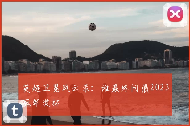 英超卫冕风云录：谁最终问鼎2023冠军奖杯