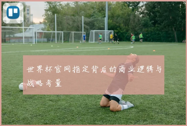 世界杯官网指定背后的商业逻辑与战略考量