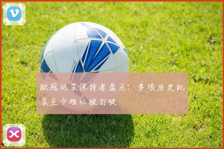 欧冠记录保持者盘点：多项历史纪录至今难以被打破