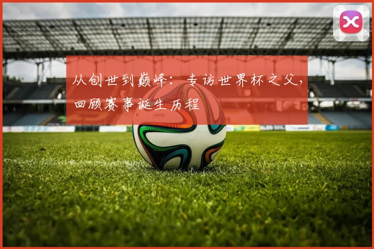 从创世到巅峰:专访世界杯之父,回顾赛事诞生历程