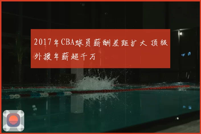 2017年CBA球员薪酬差距扩大 顶级外援年薪超千万