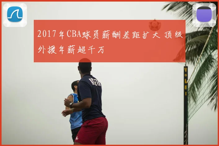 2017年CBA球员薪酬差距扩大 顶级外援年薪超千万