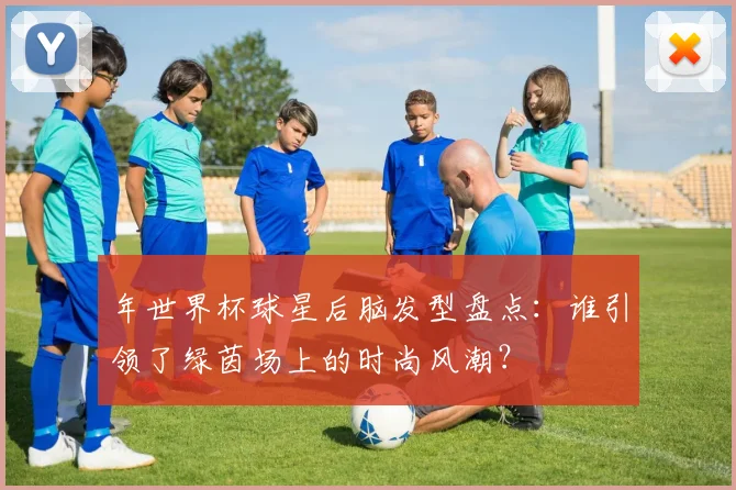 年世界杯球星后脑发型盘点：谁引领了绿茵场上的时尚风潮？