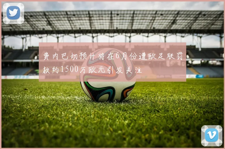 费内巴切预计将在6月份遭欧足联罚款约1500万欧元引发关注