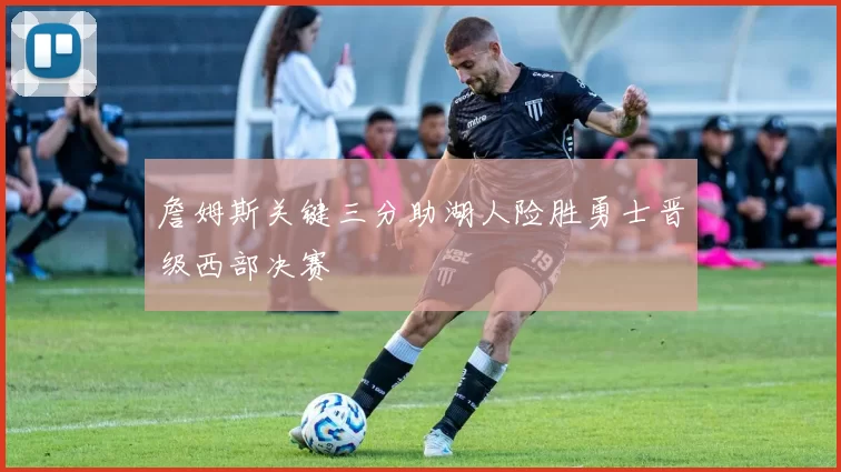 詹姆斯关键三分助湖人险胜勇士晋级西部决赛