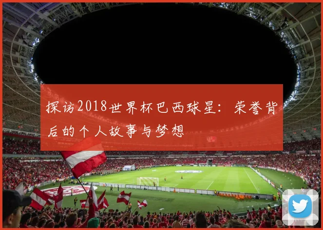 探访2018世界杯巴西球星:荣誉背后的个人故事与梦想