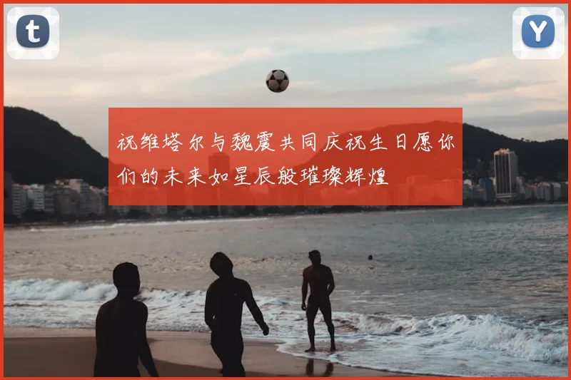 祝维塔尔与魏震共同庆祝生日愿你们的未来如星辰般璀璨辉煌