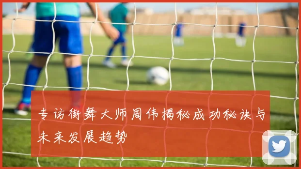 专访街舞大师周伟揭秘成功秘诀与未来发展趋势