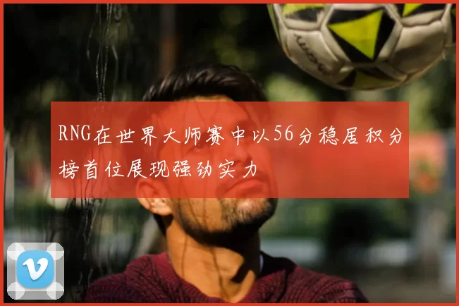 RNG在世界大师赛中以56分稳居积分榜首位展现强劲实力