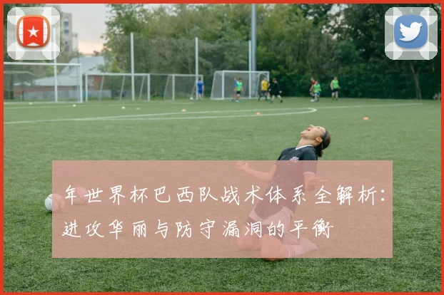 年世界杯巴西队战术体系全解析:进攻华丽与防守漏洞的平衡
