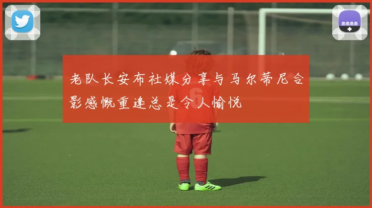 老队长安布社媒分享与马尔蒂尼合影感慨重逢总是令人愉悦