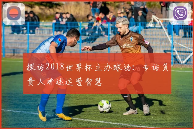 探访2018世界杯主办球场:专访负责人讲述运营智慧
