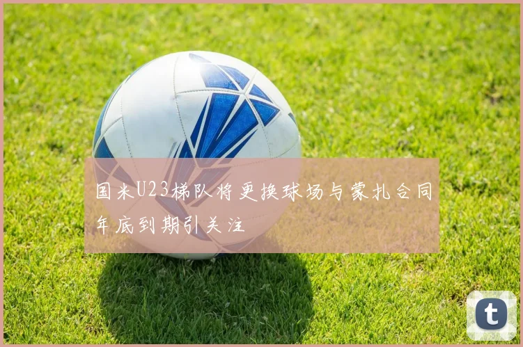 国米U23梯队将更换球场与蒙扎合同年底到期引关注
