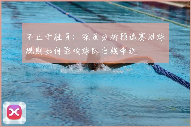不止于胜负：深度分析预选赛进球规则如何影响球队出线命运