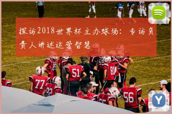 探访2018世界杯主办球场:专访负责人讲述运营智慧