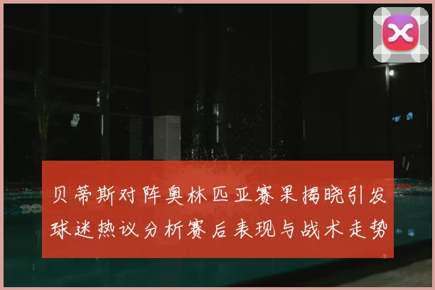 贝蒂斯对阵奥林匹亚赛果揭晓引发球迷热议分析赛后表现与战术走势