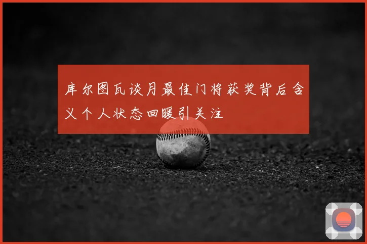 库尔图瓦谈月最佳门将获奖背后含义个人状态回暖引关注