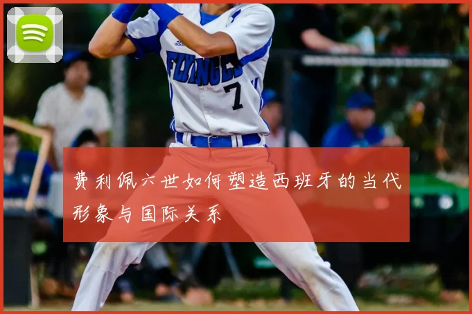 费利佩六世如何塑造西班牙的当代形象与国际关系