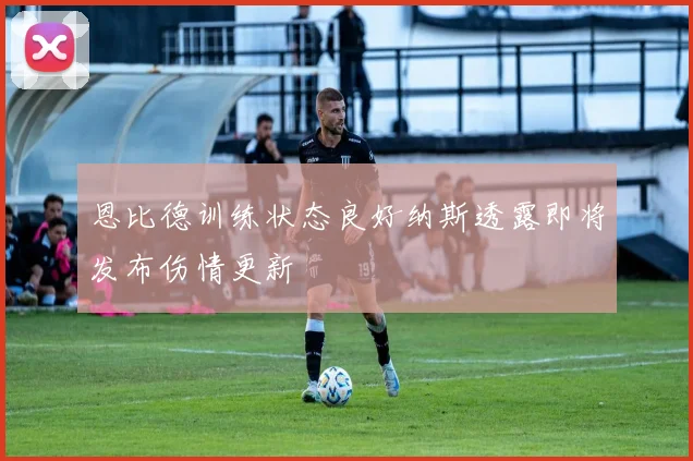 恩比德训练状态良好纳斯透露即将发布伤情更新