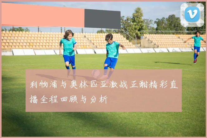 利物浦与奥林匹亚激战正酣精彩直播全程回顾与分析