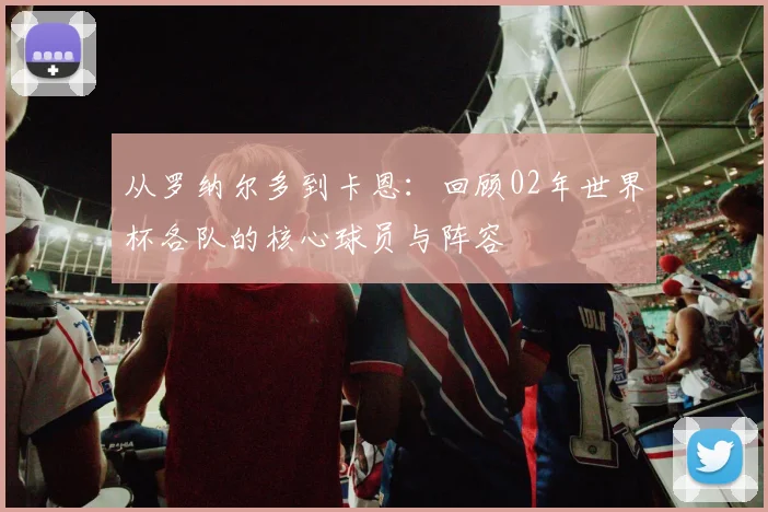 从罗纳尔多到卡恩:回顾02年世界杯各队的核心球员与阵容