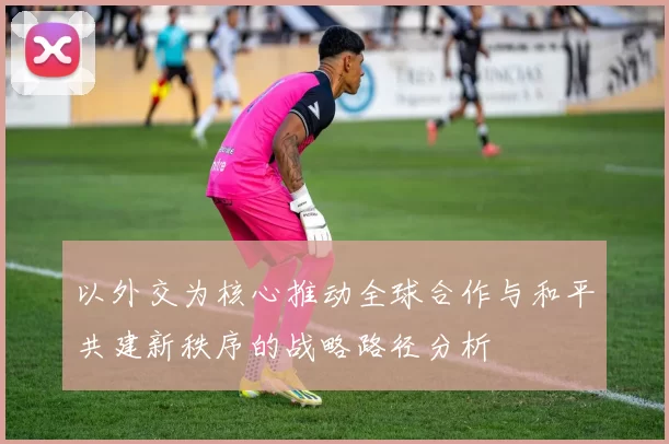 以外交为核心推动全球合作与和平共建新秩序的战略路径分析