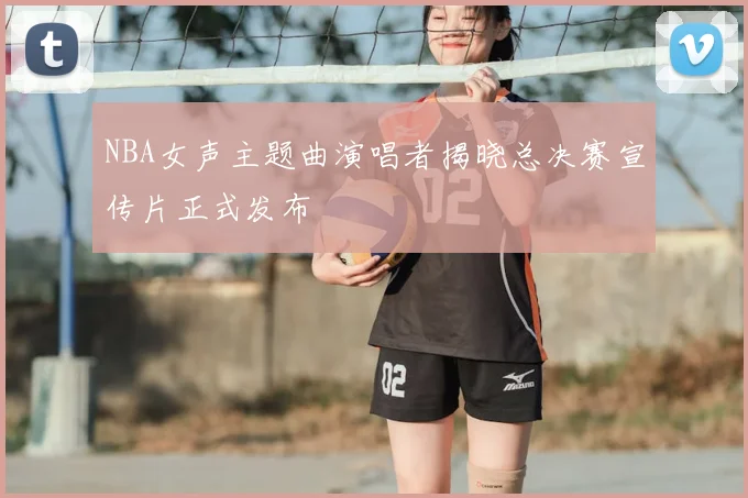 NBA女声主题曲演唱者揭晓总决赛宣传片正式发布