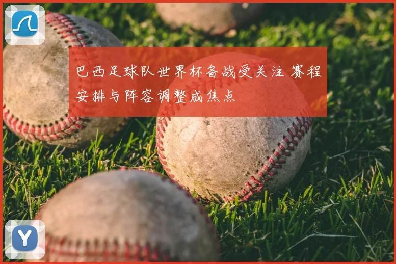 巴西足球队世界杯备战受关注 赛程安排与阵容调整成焦点