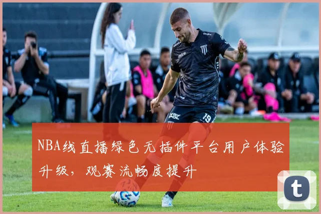 NBA线直播绿色无插件平台用户体验升级,观赛流畅度提升